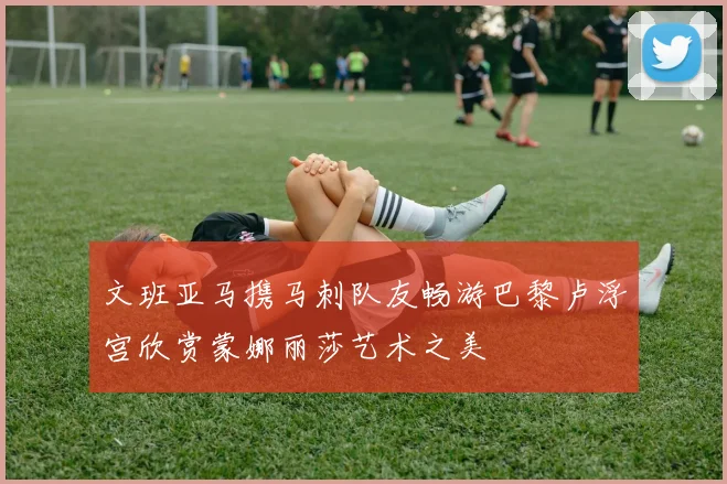 文班亚马携马刺队友畅游巴黎卢浮宫欣赏蒙娜丽莎艺术之美