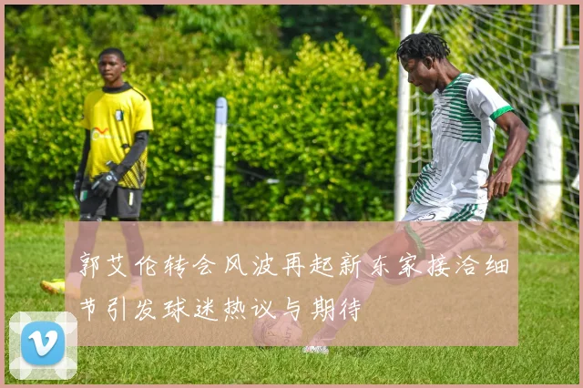 郭艾伦转会风波再起新东家接洽细节引发球迷热议与期待