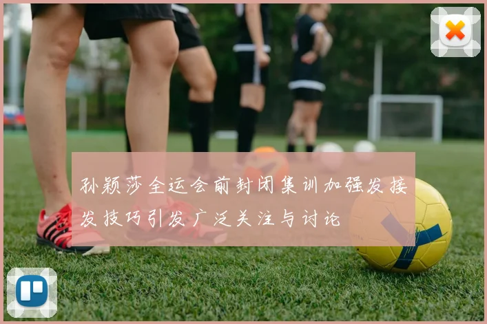 孙颖莎全运会前封闭集训加强发接发技巧引发广泛关注与讨论