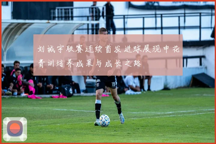 刘诚宇联赛连续首发进球展现申花青训培养成果与成长之路