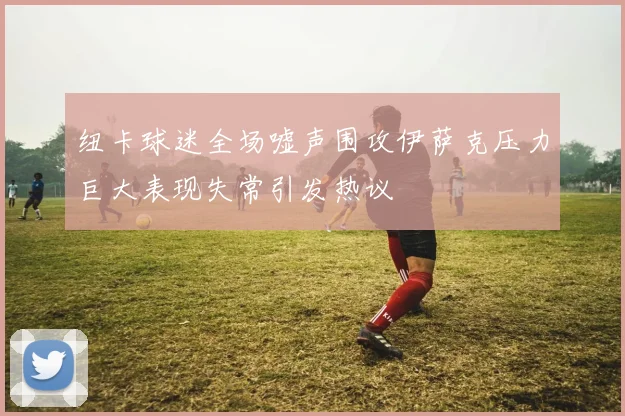 纽卡球迷全场嘘声围攻伊萨克压力巨大表现失常引发热议